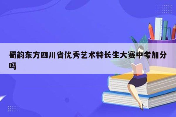 蜀韵东方四川省优秀艺术特长生大赛中考加分吗