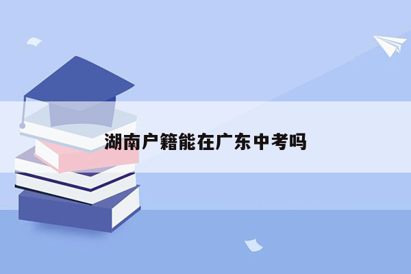 湖南户籍能在广东中考吗