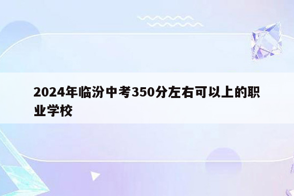 2024年临汾中考350分左右可以上的职业学校