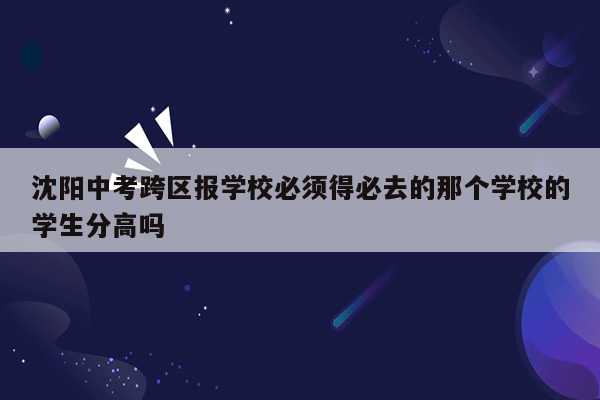 沈阳中考跨区报学校必须得必去的那个学校的学生分高吗