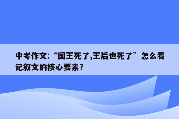 中考作文:“国王死了,王后也死了”怎么看记叙文的核心要素?
