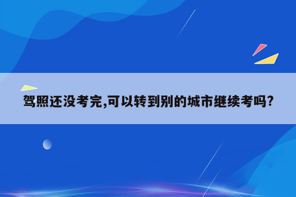驾照还没考完,可以转到别的城市继续考吗?