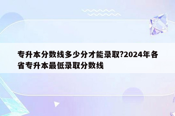 专升本分数线多少分才能录取?2024年各省专升本最低录取分数线