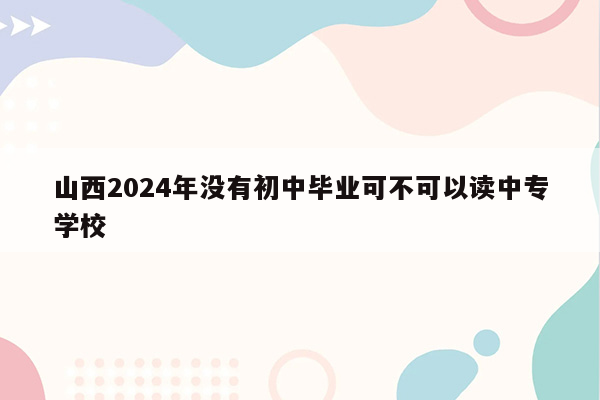 山西2024年没有初中毕业可不可以读中专学校