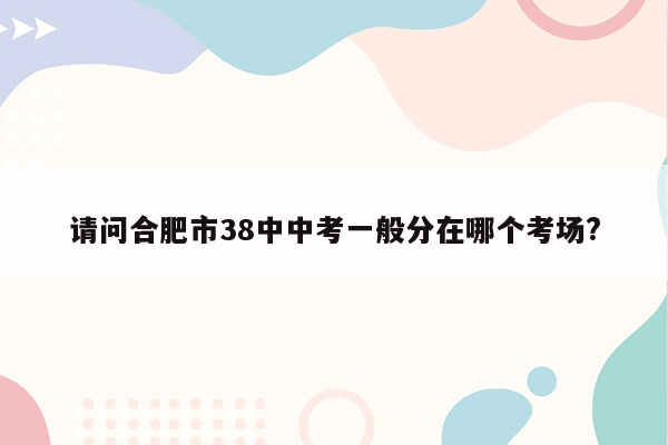 请问合肥市38中中考一般分在哪个考场?