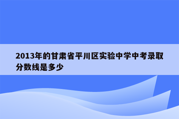 2013年的甘肃省平川区实验中学中考录取分数线是多少
