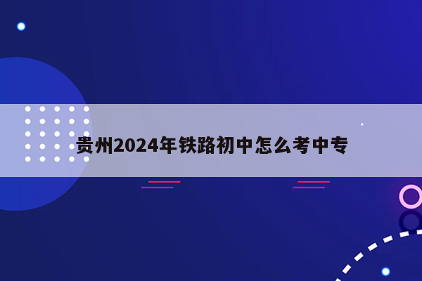 贵州2024年铁路初中怎么考中专