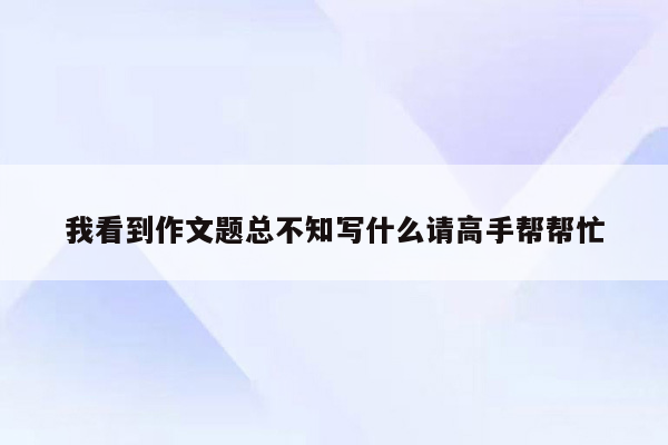 我看到作文题总不知写什么请高手帮帮忙