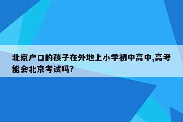 北京户口的孩子在外地上小学初中高中,高考能会北京考试吗?