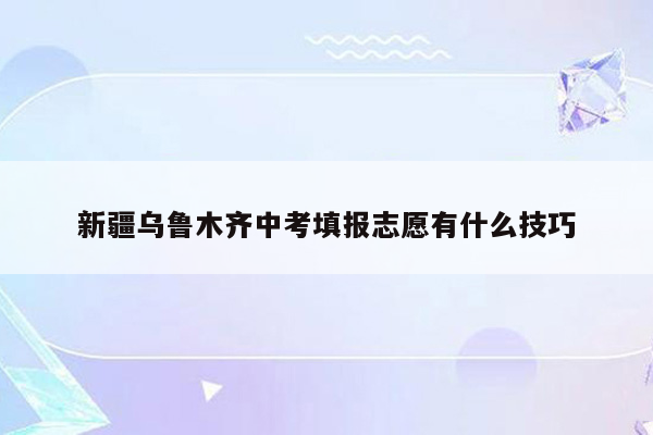 新疆乌鲁木齐中考填报志愿有什么技巧