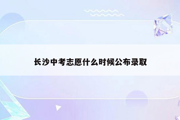 长沙中考志愿什么时候公布录取