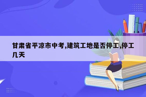 甘肃省平凉市中考,建筑工地是否停工,停工几天