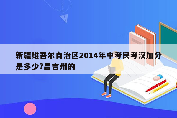 新疆维吾尔自治区2014年中考民考汉加分是多少?昌吉州的