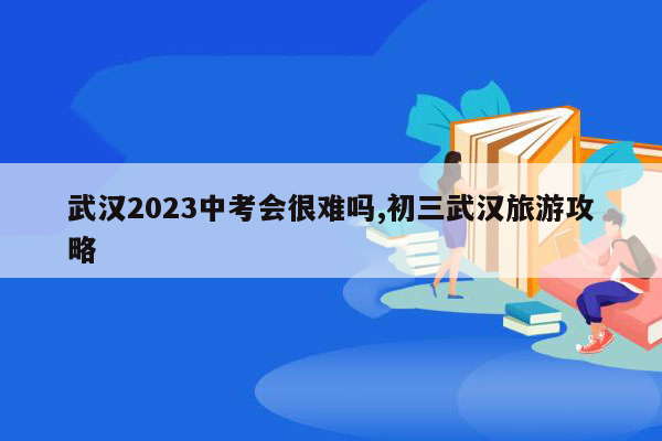 武汉2023中考会很难吗,初三武汉旅游攻略