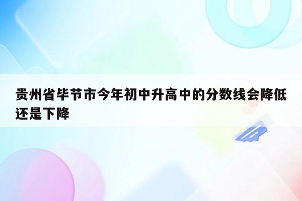 贵州省毕节市今年初中升高中的分数线会降低还是下降