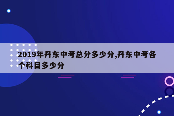 2019年丹东中考总分多少分,丹东中考各个科目多少分