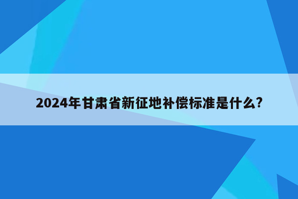 2024年甘肃省新征地补偿标准是什么?