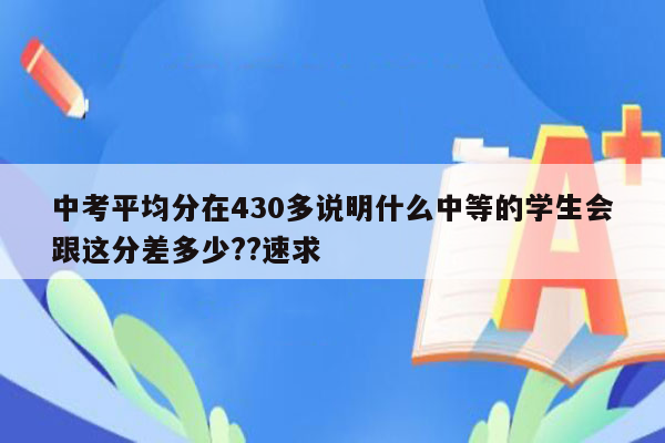 中考平均分在430多说明什么中等的学生会跟这分差多少??速求