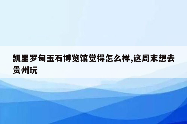 凯里罗甸玉石博览馆觉得怎么样,这周末想去贵州玩