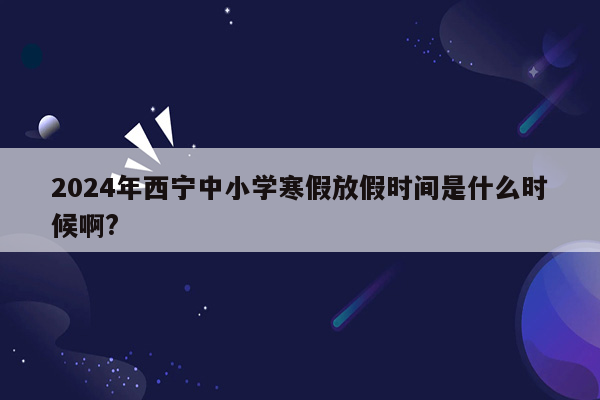 2024年西宁中小学寒假放假时间是什么时候啊?