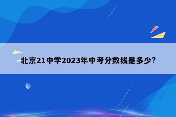 北京21中学2023年中考分数线是多少?