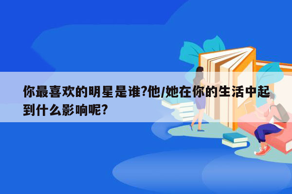 你最喜欢的明星是谁?他/她在你的生活中起到什么影响呢?