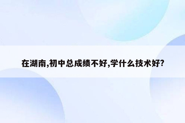 在湖南,初中总成绩不好,学什么技术好?