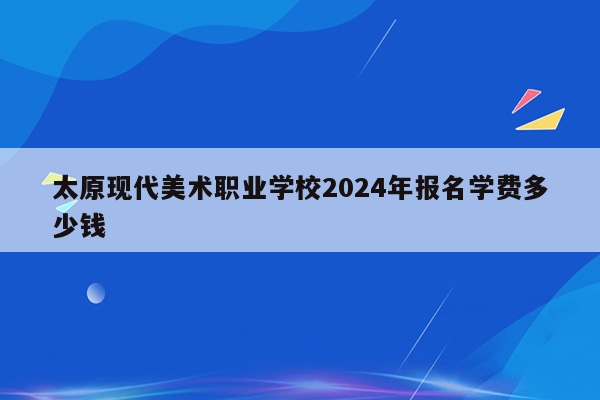 太原现代美术职业学校2024年报名学费多少钱