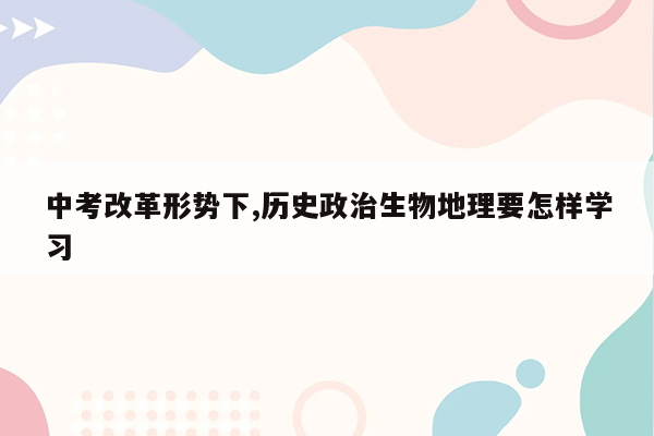 中考改革形势下,历史政治生物地理要怎样学习