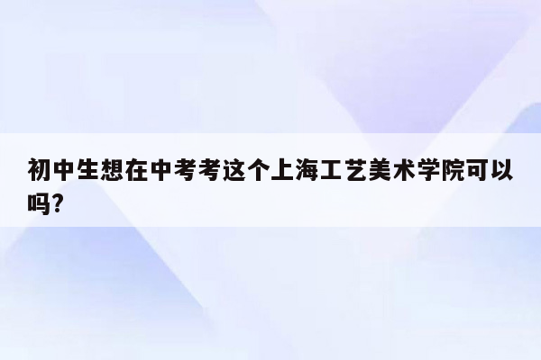 初中生想在中考考这个上海工艺美术学院可以吗?