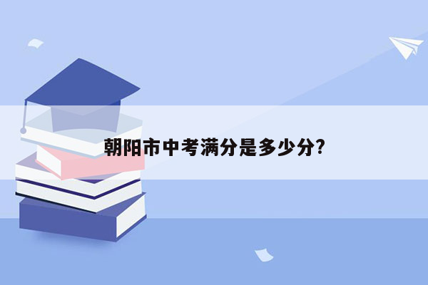 朝阳市中考满分是多少分?