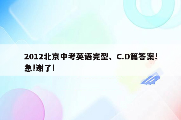 2012北京中考英语完型、C.D篇答案!急!谢了!