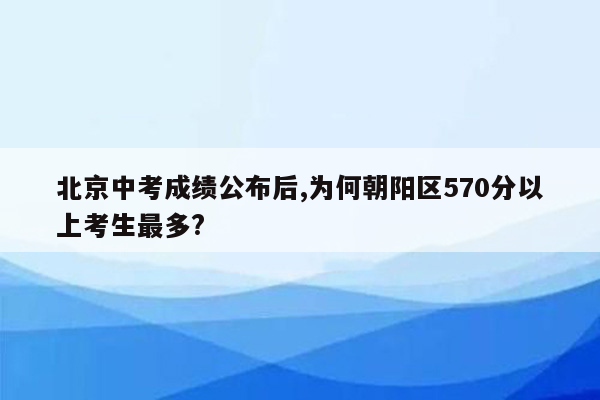 北京中考成绩公布后,为何朝阳区570分以上考生最多?
