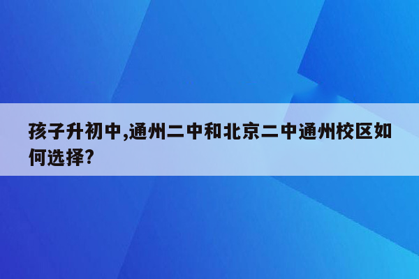 孩子升初中,通州二中和北京二中通州校区如何选择?