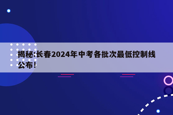 揭秘:长春2024年中考各批次最低控制线公布!
