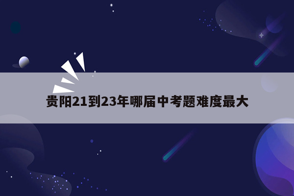 贵阳21到23年哪届中考题难度最大