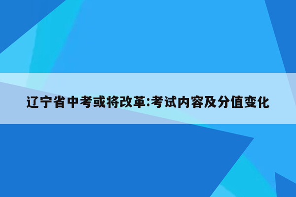 辽宁省中考或将改革:考试内容及分值变化