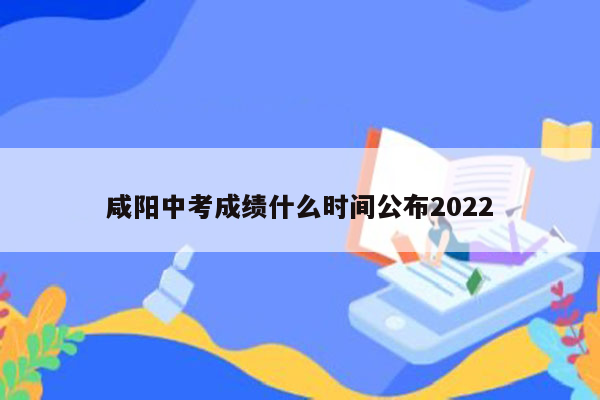 咸阳中考成绩什么时间公布2022
