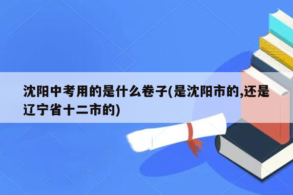 沈阳中考用的是什么卷子(是沈阳市的,还是辽宁省十二市的)