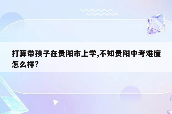 打算带孩子在贵阳市上学,不知贵阳中考难度怎么样?