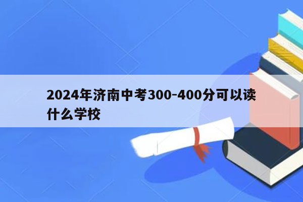2024年济南中考300-400分可以读什么学校