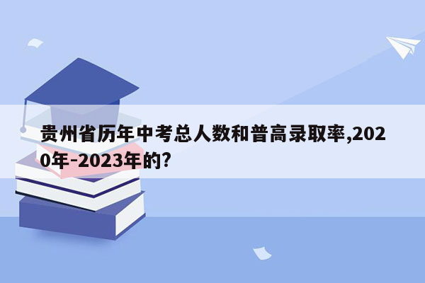 贵州省历年中考总人数和普高录取率,2020年-2023年的?