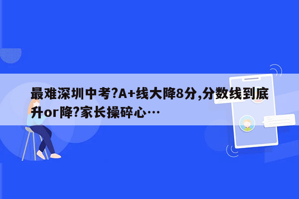 最难深圳中考?A+线大降8分,分数线到底升or降?家长操碎心…
