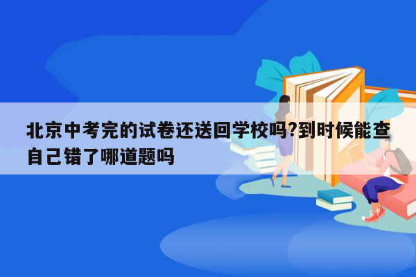 北京中考完的试卷还送回学校吗?到时候能查自己错了哪道题吗