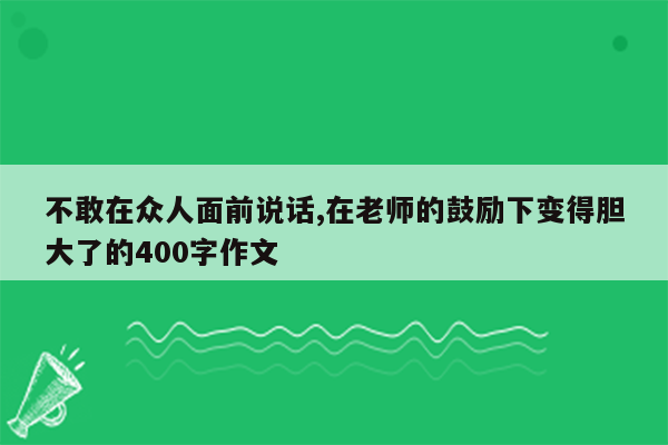 不敢在众人面前说话,在老师的鼓励下变得胆大了的400字作文