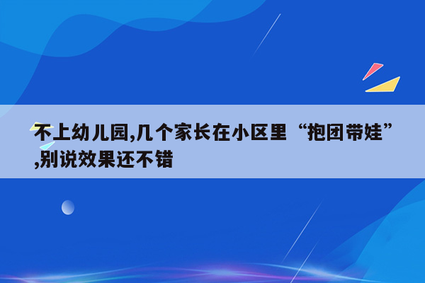 不上幼儿园,几个家长在小区里“抱团带娃”,别说效果还不错