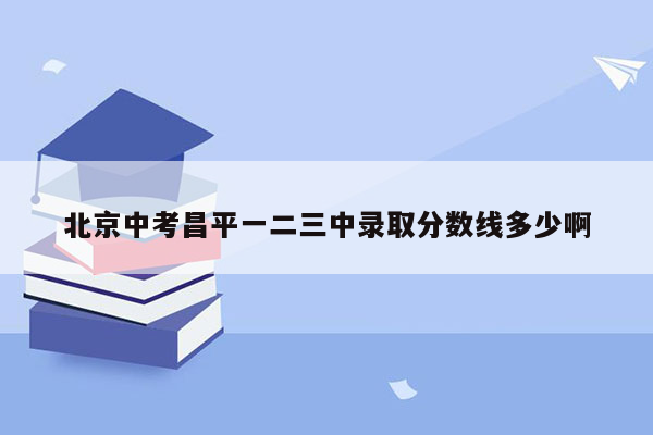 北京中考昌平一二三中录取分数线多少啊