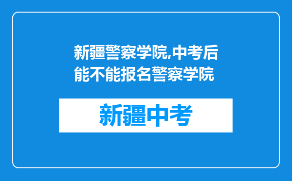 新疆警察学院,中考后能不能报名警察学院
